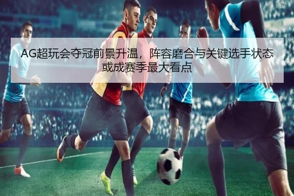AG超玩会夺冠前景升温，阵容磨合与关键选手状态或成赛季最大看点 | kaiyun